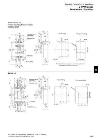 06/43
Fuji Electric FA Components  Systems Co., Ltd./D  C Catalog
Information subject to change without notice
06
Molded Case Circuit Breakers
G-TWIN series
Dimensions / Standard
n Dimensions, mm
Front mounting, front connection
Mounting hole
Mounting hole
Trip button
Trip button
ø13.5ø13.5
ø7ø7
M6 or ø7
M6 or ø7
R2 or less
R2 or less
92ormore
92ormore
137 or more
137 or more
Insulation barrier
Detachable
Insulation barrier
Detachable
Panel drilling
Panel drilling Front panel cutting
Front panel cutting
Note: 2-pole breaker is supplied in 3-pole frame with current
carrying parts omitted from center pole.
MCCB
215
44
225
215
257105105
44
88
56
135
56
140
25
60
52
16
41.5
41.524.5
MCCB
225
215
257105105
44
88
52.5
132
52.5 52.5
135
185
25
60
52
16
41.5
41.524.5
24.5
MCCB
102
90
127
44
103
94.5
84
8
4
4
117.5
146
MCCB
215
44
LC
LC
LC
LC
LC
102
90
127
44
103
94.5
84
8
4
4
117.5
146
LC
LC
LC
LC
LC
LC
LC
LC
LC
M12 x 35 bolt
M12 x 35 bolt
7
38.5
105
93
90
102
127
94.5
103
4
4
117.5
146
205
243
275
44
87
15328
ø13.5
ø7
84
MCCB
243
70
M6 or #7
MCCB
Max.R2
LC
LC
LC
210
70
70
70
52
Mounting hole
Insulation barrier
(removable)
Trip button
BW400 -2P, 3P
BW400 -4P
 