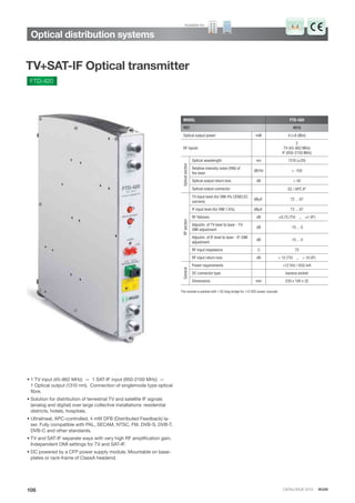 CATALOGUE 2013 · IKUSI
Optical distribution systems
106
TV+SAT-IF Optical transmitter
FTD-420
MODEL FTD-420
REF. 4915
Optical output power mW 4 (=6 dBm)
RF inputs
2
TV (45-862 MHz)
IF (950-2150 MHz)
Opticalsection
Optical wavelength nm 1310 (±20)
Relative intensity noise (RIN) of
the laser
dB/Hz < -150
Optical output return loss dB > 50
Optical output connector SC / APC 8º
RFsection
TV input level (for OMI 4% CENELEC
carriers)
dBμV 72 ... 87
IF input level (for OMI 1.6%) dBμV 72 ... 87
RF ﬂatness dB ±0,75 (TV) ,, ±1 (IF)
Adjustm. of TV level to laser - TV-
OMI adjustment
dB -15 ... 0
Adjustm. of IF level to laser - IF-OMI
adjustment
dB -15 ... 0
RF input impedance Ω 75
RF input return loss dB > 12 (TV) ,, > 10 (IF)
General
Power requirements +12 VDC / 650 mA
DC connector type banana socket
Dimensions mm 230 x 195 x 32
• 1 TV input (45-862 MHz) — 1 SAT-IF input (950-2150 MHz) —
1 Optical output (1310 nm). Connection of singlemode type optical
fibre.
• Solution for distribution of terrestrial TV and satellite IF signals
(analog and digital) over large collective installations: residential
districts, hotels, hospitals.
• Ultralineal, APC-controlled, 4 mW DFB (Distributed Feedback) la-
ser. Fully compatible with PAL, SECAM, NTSC, FM, DVB-S, DVB-T,
DVB-C and other standards.
• TV and SAT-IF separate ways with very high RF amplification gain.
Independent OMI settings for TV and SAT-IF.
• DC powered by a CFP power supply module. Mountable on base-
plates or rack-frame of ClassA headend.
The module is packed with 1 DC blug bridge for +12 VDC power cascade.
Available for:
 