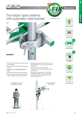 IKUSI · CATALOGUE 2013
Terrestrial
The instant open antenna
with automatic mast bracket
• The TV FLASHD antenna, supplied comple-
tely assembled.
• The antenna is unfolded by simply pressing
a button.
• Automatic bracket, fastening with one
hand.
• Convergent triple-boom with 23 directors.
• Active or passive compact dipole. Dihedral
reflector, all elements made of aluminium.
• Clamping system for masts of ø 25 to 50 mm.
Variable clamp tilt ±40º. Horizontal or vertical
polarization.
• Cable connection: F type connector.
1 screw-on plug and 1 rubber protection cap
are supplied.
• Polystyrene connecting-box with weather-
proofing IP55 grade. The box is easily deta-
chable for an easier coaxial cable connec-
tion. Impedance: 75 Ω.
11
Reception
1
Fully assembled
Compact dipole
Without tools
Gain 17.5 dB
New automatic
bracket
100% recyclable
support detail >
Fastening with
one hand!
Unfolded by simply
pressing a button!
 