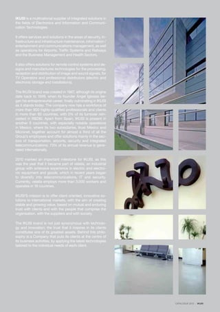 IKUSI is a multinational supplier of integrated solutions in
the fields of Electronics and Information and Communi-
cation Technologies.
It offers services and solutions in the areas of security, in-
frastructure and infrastructure maintenance, information /
entertainment and communications management, as well
as operations for Airports, Traffic Systems and Railways
and the Business Management and Health Sectors.
It also offers solutions for remote control systems and de-
signs and manufactures technologies for the processing,
reception and distribution of image and sound signals, for
TV Operators and professional distributors (electric and
electronic storage and installations).
The IKUSI brand was created in 1967, although its origins
date back to 1949, when its founder Ángel Iglesias be-
gan his entrepreneurial career, finally culminating in IKUSI
as it stands today. The company now has a workforce of
more than 900 highly-qualified professionals and clients
in more than 80 countries, with 5% of its turnover rein-
vested in R&D&I. Apart from Spain, IKUSI is present in
another 9 countries, with especially notable operations
in Mexico, where its two subsidiaries, Ikusi México and
Micronet, together account for almost a third of all the
Group’s employees and offer solutions mainly in the sec-
tors of transportation, airports, security and integrated
telecommunications. 73% of its annual revenue is gene-
rated internationally.
2010 marked an important milestone for IKUSI, as this
was the year that it became part of velatia, an industrial
group with extensive experience in electric and electro-
nic equipment and goods, which in recent years began
to diversify into telecommunications, IT and security.
Currently, velatia employs more than 3,000 workers and
operates in 18 countries.
IKUSI’S mission is to offer client oriented, innovative so-
lutions to international markets, with the aim of creating
stable and growing value, based on mutual and enduring
trust with clients and with the people that comprise the
organisation, with the suppliers and with society.
The IKUSI brand is not just synonymous with technolo-
gy and innovation; the trust that it inspires in its clients
constitutes one of its greatest assets. Behind this philo-
sophy is a Company that puts its clients at the centre of
its business activities, by applying the latest technologies
tailored to the individual needs of each client.
CATALOGUE 2013 · IKUSI
 