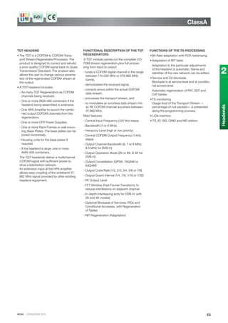 IKUSI · CATALOGUE 2013
ClassA
53
2
Headends
TGT HEADEND
• The TGT is a COFDM to COFDM Trans-
port Stream Regenerator/Processor. The
product is designed to correct and rebuild
a poor quality COFDM signal back to Quasi
Transmission Standard. The product also
allows the user to change various parame-
ters of the regenerated COFDM stream at
the output.
• A TGT headend includes:
- As many TGT Regenerators as COFDM
channels being received.
- One or more AMX-400 combiners if the
headend being assembled is extensive.
- One HPA Amplifier to launch the combi-
ned output COFDM channels from the
regenerators.
- One or more CFP Power Supplies.
- One or more Rack Frames or wall moun-
ting Base Plates. The base plates can be
joined horizontally.
- Housing units for the base plates if
required.
- If the headend is large, one or more
AMX-400 combiners.
The TGT headends deliver a multichannel
COFDM signal with sufficient power to
drive a distribution network.
An extension input at the HPA amplifier
allows easy coupling of the wideband 47-
862 MHz signal provided by other existing
headend equipment.
FUNCTIONAL DESCRIPTION OF THE TGT
REGENERATORS
A TGT module carries out the complete CO-
FDM stream regeneration plus full proces-
sing from input to output:
- tunes a COFDM digital channel in the range
between 174-230 MHz or 470-862 MHz
bands,
- demodulates the received signal,
- corrects errors within the actual COFDM
data stream,
- processes the transport stream, and
- re-modulates an errorless data stream into
an RF COFDM channel anywhere between
47-862 MHz.
Main features:
- Central Input Frequency (125 kHz steps)
- Bandwidth (7 or 8 MHz)
- Hierarchy Level (high or low priority)
- Central COFDM Output Frequency (1 kHz
steps)
- Output Channel Bandwidth (6, 7 or 8 MHz;
& 5 MHz for DVB-H)
- Output Operation Mode (2K or 8K; & 4K for
DVB-H)
- Output Constellation (QPSK, 16QAM or
64QAM)
- Output Code Rate (1/2, 2/3, 3/4, 5/6 or 7/8)
- Output Guard Interval (1/4, 1/8, 1/16 or 1/32)
- RF Output Level
- FFT Window (Fast Fourier Transform), to
reduce interference on adjacent channel
- In-depth Interleaving (only for DVB-H; with
2K and 4K modes)
- Optional Blockade of Services, PIDs and
Conditional Accesses, with Regeneration
of Tables
- NIT Regeneration (Adaptation)
FUNCTIONS OF THE TS PROCESSING
•Bit Rate adaptation with PCR restamping
•Adaptation of NIT table
Adaptation to the particular adjustments
of the headend is automatic. Name and
identifier of the new network can be edited.
•Service and CA blockade
Blockade is at service level and at conditio-
nal access level.
Automatic regeneration of PAT, SDT and
CAT tables.
•TS monitoring
Usage level of the Transport Stream —
percentage of null packets— is presented
along the programming process.
• LCN insertion.
• TS_ID, SID, ONID and NID edition.
 