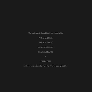 We are inexplicably obliged and thankful to

                 Prof. S. M. Chitre,

                  Prof. R. V. Hosur,

                Mr. Kishore Menon,

                 Dr. Uma Ladiawala

                          &

                    CBS Art Club

without whom this show wouldn’t have been possible.
 