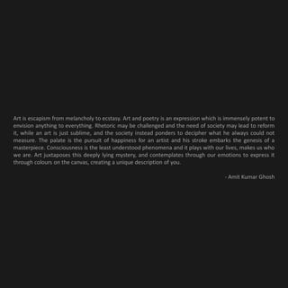 Art is escapism from melancholy to ecstasy. Art and poetry is an expression which is immensely potent to
envision anything to everything. Rhetoric may be challenged and the need of society may lead to reform
it, while an art is just sublime, and the society instead ponders to decipher what he always could not
measure. The palate is the pursuit of happiness for an artist and his stroke embarks the genesis of a
masterpiece. Consciousness is the least understood phenomena and it plays with our lives, makes us who
we are. Art juxtaposes this deeply lying mystery, and contemplates through our emotions to express it
through colours on the canvas, creating a unique description of you.

                                                                                    - Amit Kumar Ghosh
 