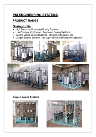 PSI ENGINEERING SYSTEMS
PRODUCT RANGE
Dosing Units
• High Pressure (Phospate) Dosing Systems
• Low Pressure (Hydrazine / Ammonia) Dosing Systems
• Cooling Water Dosing Systems – Biocide/Antiscalant, etc.
• Oxygen Dosing Systems - for super-critical thermal power stations
Oxygen Dosing Systems
 