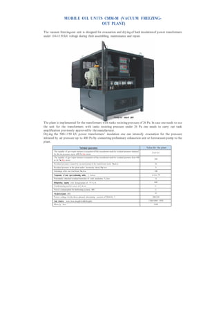 MOBILE OIL UNITS СММ-М (VACUUM FREEZING-
                                      OUT PLANT)
The vacuum freezing-out unit is designed for evacuation and drying of hard insulation of power transformers
under 110-1150 kV voltage during their assembling, maintenance and repair.




                                                                               Freezing- ou t vacuu m plant

The plant is implemented for the transformers with tanks resisting pressure of 26 Pa. In case one needs to use
the unit for the transformers with tanks resisting pressure under 26 Pa one needs to carry out tank
amplification previously approved by the manufacturer.
Drying the 500-1150 kV power transformers’ insulation one can intensify evacuation for the pressure
initiated by air pressure up to 400 Pa by connecting preliminary exhaustion unit or forevacuum pump to the
plant.

                                           Technical parameters                                                 Value for the plant
        The rapidity of gas-vapor mixture evacuation off the transformer tank for residual pressure initiated
                                                                                                                     27x3=81
        by the air pressure up to 400 P a, h/p, m ore
        The rapidity of gas-vapor mixture evacuation off the transformer tank for residual pressure from 400
                                                                                                                       500
        to 26 P а, h/p, m ore
        Residual pressure caused by vacuum pump in the transformer tank, P а, less                                      26
        Residual pressure in the plant under hermecity check, P а, less                                                 4
        Inleakage after one trial hour, P а, less                                                                      100
        Temperature of water vapor condensating surface, °С, below                                                   m inus 70
        P otentially obtained residual hum idity of sold insulation, %, less                                            1,0

        Refrigeratin g capacity (for tem perature of 75 °С), Wt                                                        600
        Condensating surface area, m 2, m ore                                                                           6,1
        P ower consum ption for defrosting sy stem, kW t                                                                2,1

        The plant set power, kW t                                                                                       21
        P ower voltage for the three-phased alternating current of 50/60 Hz, V                                        380/220

        Overall dimensions, m m , less( length/width/height)                                                      1700/1600/ 1950
        Mass, kg, less                                                                                                 3500
 