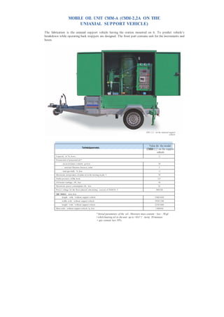 MOBILE OIL UNIT СММ-А (СММ-2,2А ON THE
                               UNIAXIAL SUPPORT VEHICLE)
The fabrication is the uniaxial support vehicle having the station mounted on it. To predict vehicle’s
breakdown while operating back stoppers are designed. The front part contains unit for the instruments and
hoses.




                                                                                                           СМ М - 2,2 А on the uniaxial support
                                                                                                                                        vehicle




                                                                                                            Value for the model
                                          Technicalparameters                                              СММ-2,2 on the support
                                                                                                                   vehicle
        Capacity , m 3 /h, m ore:                                                                                         2,2
        P aram eters of processed oil:*
                - m ass m oisture content, g/t, less                                                                     10
                - nom inal filtration fineness, m km                                                                      5
                - total gas bulk, %, less                                                                                 1,5
        Maxim um tem perature of outlet oil in the heating m ode, °С                                                     70
        Outlet pressure, m P а, m ore                                                                                    0,25
        Oil heater wattage, kWt, less                                                                                    36
        Maxim um power consumption, kWt, less                                                                            42
        P ower voltage for the three-phased alternating current of 50/60 Hz, V                                        380/220

        Overall dimensions, m m , less:
                length - with / without support vehicle                                                              3580/1650
                width- with / without support vehicle                                                                1920/1100
                height - with / without support vehicle                                                              2230/1680
        Mass with / without support vehicle, kg, less                                                                 1100/850

                                                          * Initial parameters of the oil:: Moisture mass content – less – 50 g/t
                                                          • while heating oil in the unit up to +60±5° С during 30 minutes
                                                           • gas content less 10% .
 