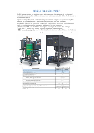 MOBILE OIL UNITS CMM-F
СММ-F units are designed for diesel fuel as well as for transformer, fluid, industrial oils purification of
mechanical contaminants, free and dissolved water, water-soluble acids and alkali of less 70 cSt viscosity for
the temperature of 50 °С .
Especial adsorbing filters enable purification aiming self-regulation during the steady oil processing. Self-
regulation of purification process is being carried out respective of fluid flow parameters.
The filter had undergone the regeneration which enabled its frequentative exploitation. Present fabrication
can be exploited while assembling, maintaining and exploiting oil-filled equipment.
Oil mobile units СММ – F are divided into two categories according to the mounted filter cartridges:
- СММ-F (CFU) – mounted filter cartridge releases of mechanical contaminants only;
- СММ-F–mounted cartridge filter releases of mechanical contaminants as well as of free and dissolved water
                                           рбера для очистки от механических примесей и адсорбции




                                                                                                                                    СММ-4F
    СМ М- 0 ,6F



                                                                                            Значение for the sample
                                                                                               Value для
                                              Technicalparameters рактеристики
                                                                                           СММ-0,6F        СММ-4F
                                                                                                           модели
                  Capacity , m 3 /h, m ore:                                                     0,6                       4
                  Operating temperature of the oil, °С                                                     30-60
                  Maxim um operating pressure, m P а                                                         0,3
                  P aram eters of processed oil:
                         - industrial purity range (ISO 4406), after                                  9 (-/12/15)
                         - water release rate, %                                                           93...9 7
                         - m echanical contam inants release rate, %                                       92...9 7
                  Nom inal filtration fineness, m km                                                        3...5
                  Maxim um power consumption, kWt                                               16                        3
                  P ower voltage for the three-phased alternating current of 50/60 Hz, V               380/220

                  Overall dimensions, m m , less (length/width/height)                     1100/700/1300            2000/800/1500
                  Mass, kg, less                                                                300                      600
 