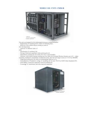 MOBILE OIL UNITS СММ-R




            СММ-6R
            Unit for oil regeneration
            Container framework



The units are designed for the technological processes coming hereinafter:
- Regeneration of insulating oils by means of whitening clays;
- Removal of the soluble outputs coming as result of
oils’ decomposition;
- Removal of different kinds of
acids;
- Decoloration of insulating oils;
- Drying of electrical equipment while purifying the oil;
- Dehydration resulting into the outlet oil of less 5 ppm humidity;
- Filtration with/without heating resulting into the outlet oil of nominal filtration fineness up to 0,5…1mkm
containing mechanical contaminants of industrial purity after the 9-th range in terms of -/15/12 by ISO4406;
- Degassing resulting into the outlet oil containing gas bulk less 0,1%;
- Intensification of breakdown voltage of insulating oils for more 70 kV by GOST (State Standard) 6581;
- Initial filling of electrical equipment with the insulating oil;
- Evacuation of transformers andторов electrical equipment.
              рование трансформа other и другой эле ктроаппаратуры.




                                                                                     СМ М- 6 R
                                                                           Unit for oil
                                                                 purification and degassing
                                                                    Container framework
 