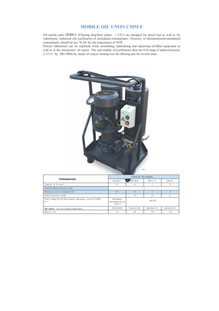 MOBILE OIL UNITS CMM-F
Oil mobile units СММ-F (Filtering shopfloor plants – CFU) are designed for diesel fuel as well as for
transformer, industrial oils purification of mechanical contaminants. Viscosity of aforementioned mechanical
contaminants should be less 70 cSt for the temperature of 50°С.
Present fabrication can be exploited while assembling, maintaining and exploiting oil-filled equipment as
well as in the enterprises’ oil sector. The unit enables oil purification after the 9-th range of industrial purity
(-/15/12 by ISO 4406) by means of output running over the filtering unit for several times.




                                                                                                         CFU- 4


                                                                                            Value for the sample
                    Technicalparameters
                                                                        CFU-0,5            CFU-0,8                 CFU-1,7         CFU-4
 Capacity , m 3 /h, m ore:                                                  0,5                0,8                     1,7             4
 Nom inal filtration fineness, m km                                                                      5...25
 Maxim um power consumption, kWt                                            0,18               0,75                    1,1             3
 Outlet oil pressure, m P а                                                  -                 0,25                    0,25           0,3
 P ower voltage for the three-phased alternating current of 50/60       Monophase
                                                                                                                     380/220
 Hz, V                                                              alternating current
                                                                          220/110

 Overall dimensions, m m , less (length/width/height)                  520/560/950        550/430/1100            580/560/1115   580/560/1115
 Mass, kg, less                                                             45                 60                     110            110
 