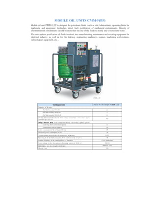 MOBILE OIL UNITS CMM-F(BF)
M obile oil unit СММ-2,2С is designed for petroleum fluids (such as oils, lubricoolants, operating fluids for
machinery and equipment hydraulics, diesel fuel) purification of mechanical contaminants. Density of
aforementioned contaminants should be more than the one of the fluids to purify and of nonsolute water.
The unit enables purification of fluids involved into manufacturing, maintenance and servicing equipment for
electrical industry as well as for the highway engineering machinery, engines, machining workstations,
technological equipment, etc. .




                                                                                                               СММ-2,2С



                                    Technicalparameters                                                        Value for the sample СММ-2,2С
        Capacity , m 3 /h, m ore:
                - for fluid viscosity 15±5 cSt                                                                                   2,2
                - for fluid viscosity 50±10 cSt                                                                                  1,2
                - for fluid viscosity 300±50 cSt                                                                                 0,6
        Oil dehy dration rate for the only run i f t h e i n l e t n o n s o l u t e o i l w a t e r m a s s
                                                                                                                                0,05
        content is up to 1%, less

        Centrifuge contam ina nt capac ity if the contam inant density is m ore than 2,5g/сm3, kg, m ore
                - centrifuge bowl contam inant capacity                                                                          2,0
                - contam inant collector capacity                                                                               10,0
        P ower consum ption of the oil heater, kWt, less                                                                         29
        Maxim um power consumption, kWt, less                                                                                    34
        Vacuum -gauge suction head at the station inlet , m Pа, more                                                           0,015
        Operating m ode durability respective of the purification rate, m in, less                                               30
                                                               -1
        Rotation frequency of the centrifuge bowl, s (turn/m in)                                                          133±5 (8000±300)
        P ower voltage for the three-phased alternating current of 50/60 Hz, V                                                380/220

        Overall dimensions, m m , less (length/width/height)                                                               890/850/ 1150
        Mass, kg, less                                                                                                          350
 