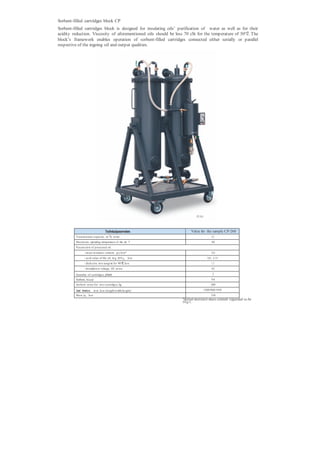 Sorbent-filled cartridges block CP
Sorbent-filled cartridges block is designed for insulating oils’ purification of water as well as for their
acidity reduction. Viscosity of aforementioned oils should be less 70 cSt for the temperature of 50°С. The
block’s framework enables operation of sorbent-filled cartridges connected either serially or parallel
respective of the ingoing oil and output qualities.




                                                                            CP-26 0




                                    Technicalparameters                 Value for the sample CP-260
                                       3
         Transm ission capacity , m /h, m ore                                                4,5
         Maxim um operating temperature of the oil, °С                                       40
         P aram eters of processed oil:
                - m ass m oisture content, g/t,, less*                                      10,0
                - acid value of the oil, m g , КОN/g,, less                             0,02...0 ,0 5
                - dielectric loss tangent for 90°С,less                                      1,5
                - breakdown voltage, kV, m ore                                               65

         Quantity of cartridges, pieces                                                       2
         Sorbent, brand                                                                     NaА
         Sorbent m ass for two cartridges, kg                                               200

         Overall dimensions, m m , less (length/width/height)                         1200/900/1950
         Mass, kg, less                                                                     330
                                                                  *Initial moisture mass content regarded to be
                                                                  50 g/t.
 