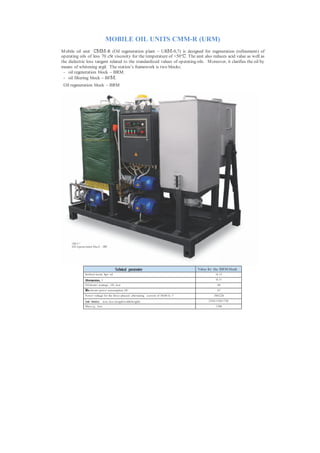 MOBILE OIL UNITS CMM-R (URM)
M obile oil unit СММ-R (Oil regeneration plant – URМ-0,7) is designed for regeneration (refinement) of
operating oils of less 70 cSt viscosity for the temperature of +50°С. The unit also reduces acid value as well as
the dielectric loss tangent related to the standardized values of operating oils. M oreover, it clarifies the oil by
means of whitening argil. The station’s framework is two blocks:
 - oil regeneration block – BRM ;
 - oil filtering block – BFМ.
 Oil regeneration block – BRM




      URМ- 0,7
      Oil regeneration block – BRM




                                            Technical parameters                         Value for the BRM block
                Sorbent waste, kg/t oil                                                             40...5 0

                Oiltemperature, °С                                                                  90...9 5
                Oil heater wattage, kWt, less                                                         60
                Маxim um power consumption, kWt                                                       67
                P ower voltage for the three-phased alternating current of 50/60 Hz, V            380/220

                Overall dimensions, m m , less (length/width/height)                           2250/1350/1750
                Mass, kg, less                                                                      1200
 