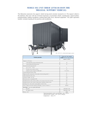 MOBILE OIL UNIT СММ-М (UVМ-10-10 ON THE
                            TRIAXIAL SUPPORT VEHICLE)
The fabrication represents the support vehicle having metal container mounted on it. The support vehicle is
the platform, three axes with the torsional suspension, six pneumatic wheels, coupling loop, support planes,
pnemohydraulic braking installation, parking hand brake lever, electrical equipment. The plant represents
metallic container keeping all the junctions and installations.




                                                                                                 СМ М (UVМ - 10- 1 0) on the triaxial support vehicle


                                                                                                               Values for the sample
                                         Technical parameters                                                 СММ-10-10 on the triaxial
                                                                                                                  support vehicle
         Capacity , m 3 /h, m ore:
                - in the degassing, dry ing and filtering m odes                                                              10
                - in the heating and filtering m odes                                                                         30
         P aram eters for the processed oil:*
                - g a s b u l k , %, less                                                                                     0,1
                - m oisture m ass content, g/t,, less                                                                         10
                - industrial purity range (ISO 4406), after                                                               9 (-/15/12)
         Nom inal filtration fineness, m km                                                                                    1
         Highest possible tem perature of the outlet oil in the heating mode, °С                                              90
         Outlet oil pressure, m P a, m ore                                                                                    0,2
         Oil heater wattage, kWt, less                                                                                        180
         Maxim um power consumption, kW t                                                                                     212
         Residual pressure in the vacuum column i n t h e d e g a s s i n g m o d e, P a, less                                267
         Residual pressure in the vacuum column under herm eticity check, P a, less                                           26,7
         Inleakage after 1 hour under vacuum tightness check, P a, less                                                       267
         P ower voltage for the three-phased alternating current of 50/60 Hz, V                                            380/220

         Overall dimensions, m m , less( length/width/height)
                The plant                                                                                             5100/2300/ 2250
                The support vehicle                                                                                   7090/2300/ 1280
         Mass, kg, less                                                                                                      6000
                                                                   * Initial parameters of oil: gas bulk content – less 10,5% ,
                                                                   • Moisture mass content – less 0,01% (100 g/t)
                                                                   • temperature – above 0°С.
 