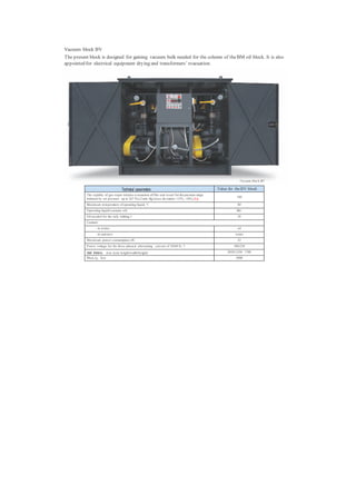 Vacuum block BV
The present block is designed for gaining vacuum bulk needed for the column of the BM oil block. It is also
appointed for electrical equipment drying and transformers’ evacuation.




                                                                                                                Vacuum block BV

                                       Technical parameters                                         Value for the BV block
          The rapidity of gas-vapor mixture evacuation off the seal vessel for the pressure range
                                                                                                              180
          initiated by air pressure up to 267 P a (2 mm Hg) (m ax deviation +15%; -10%),h/p
          Maxim um tem perature of operating liquid, °С                                                        80
          Operating liquid (vacuum oil)                                                                       ВМ-1
          Oil needed for the only fettling, l                                                                  28
          Coolant::
                 - in winter                                                                                   oil
                 - in sum m er                                                                                water
          Maxim um power consumption, kWt                                                                      32
          P ower voltage for the three-phased alternating current of 50/60 Hz, V                             380/220

          Overall dimensions, m m , less( length/width/height)                                           2050/1250/ 1780
          Mass, kg, less                                                                                      3000
 