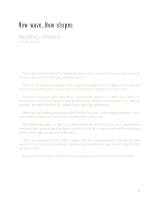The exhibition entitled «The Algerian New artistic scene» introduces the work of
fifteen artists from the local emerging scene.
Most of the artists develop a pretty significant experience in Algeria and abroad
due to their participation at international exhibitions, residencies, biennials...
Some of them have participated at « Picturie Générale I » in 2013 and « Picturie
Générale II » in 2014 in Algiers, which had a huge impact and allowed the public to
discover, for the first time, the work of this uprising generation.
Other artists freshly graduated from Fine Art Schools, show a highly relevant view,
and already developed a coherent and thoughtful universe.
The Exhibition gives a fairly accurate overview of the forms and approaches
practiced by a generation that takes a critical look at its own society while watching
avidly what happens beyond its borders.
This new generation burns the bridges with the old generation, through its new
vision on the art practice, without denying the contribution and the influence of the
old generation,
A generation that will, decidedly, have a great weight on the African art scene.
New wave, New shapes
MOURAD KRINAH
Visual artist
9
 