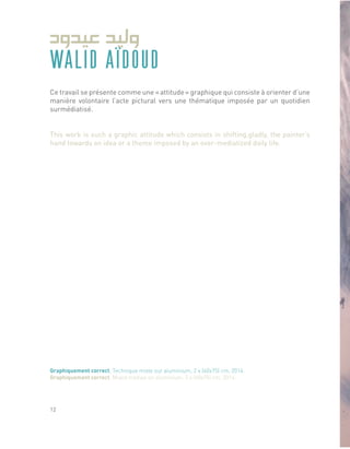 Ce travail se présente comme une « attitude » graphique qui consiste à orienter d’une
manière volontaire l’acte pictural vers une thématique imposée par un quotidien
surmédiatisé.
This work is such a graphic attitude which consists in shifting,gladly, the painter’s
hand towards an idea or a theme imposed by an over-mediatized daily life.
Graphiquement correct, Technique mixte sur aluminium, 2 x (60x75) cm, 2014.
Graphiquement correct, Mixed medias on aluminium, 2 x (60x75) cm, 2014.
WALID AÏDOUD
12
 