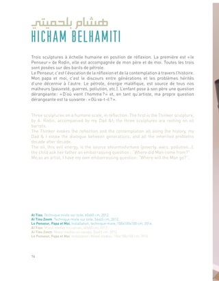 HICHAM BELHAMITI
Trois sculptures à échelle humaine en position de réflexion. La première est « le
Penseur » de Rodin, elle est accompagnée de mon père et de moi. Toutes les trois
sont posées sur des barils de pétrole.
Le Penseur, c’est l’évocation de la réflexion et de la contemplation à travers l’histoire.
Mon papa et moi, c’est le discours entre générations et les problèmes hérités
d’une décennie à l’autre. Le pétrole, énergie maléfique, est source de tous nos
malheurs (pauvreté, guerres, pollution, etc.). L’enfant pose à son père une question
dérangeante : « D’où vient l’homme ? » et, en tant qu’artiste, ma propre question
dérangeante est la suivante : « Où va-t-il ? ».
Three sculptures on a humane scale, in reflection. The first is the Thinker sculpture,
by A. Rodin, accompanied by my Dad &I; the three sculptures are resting on oil
barrels.
The Thinker evokes the reflection and the contemplation all along the history, my
Dad & I evoke the dialogue between generations, and all the inherited problems
decade after decade.
The oil, this evil energy, is the source ofourmisfortune (poverty, wars, pollution…),
the child ask her father an embarrassing question : “Where did Man come from?”
Me,as an artist, I have my own embarrassing question: “Where will the Man go?”.
Al Tiou, Technique mixte sur toile, 60x60 cm, 2012.
Al Tiou Zoom, Technique mixte sur toile, 54x65 cm, 2012.
Le Penseur, Papa et Moi, Installation, technique mixte, 100x100x100 cm, 2014.
Al Tiou, Mixed medias on canvas, 60x60 cm, 2012.
Al Tiou Zoom, Mixed medias on canvas, 54x65 cm, 2012.
Le Penseur, Papa et Moi, Installation, Mixed medias, 100x100x100 cm, 2014.
16
 