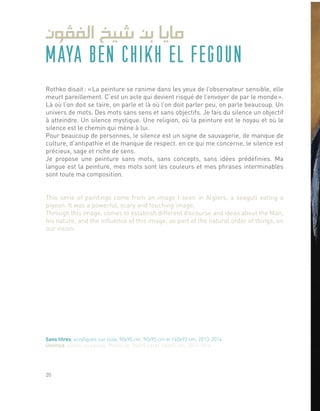 MAYA BEN CHIKH EL FEGOUN
Rothko disait : « La peinture se ranime dans les yeux de l’observateur sensible, elle
meurt pareillement. C’est un acte qui devient risqué de l’envoyer de par le monde ».
Là où l’on doit se taire, on parle et là où l’on doit parler peu, on parle beaucoup. Un
univers de mots. Des mots sans sens et sans objectifs. Je fais du silence un objectif
à atteindre. Un silence mystique. Une religion, où la peinture est le noyau et où le
silence est le chemin qui mène à lui.
Pour beaucoup de personnes, le silence est un signe de sauvagerie, de manque de
culture, d’antipathie et de manque de respect. en ce qui me concerne, le silence est
précieux, sage et riche de sens.
Je propose une peinture sans mots, sans concepts, sans idées prédéfinies. Ma
langue est la peinture, mes mots sont les couleurs et mes phrases interminables
sont toute ma composition.
This serie of paintings come from an image I seen in Algiers, a seagull eating a
pigeon. It was a powerful, scary and touching image.
Through this image, comes to establish different discourse and ideas about the Man,
his nature, and the influence of this image, as part of the natural order of things, on
our vision.
Sans titres, acryliques sur toile, 90x90 cm, 90x95 cm et 160x92 cm, 2013-2014.
Untitled, acrylic on canvas, 90x90 cm, 90x95 cm et 160x92 cm, 2013-2014.
20
 