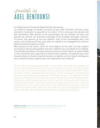 ADEL BENTOUNSI
La chaleureuse et heureuse disparition de mes œuvres.
Le monde a changé, le monde n’est plus ce qu’il était, l’humain n’est plus aussi
sensible à la douleur, la pauvreté et la misère. C’est à cela que mes œuvres ont
été confrontées. Mes œuvres et les personnages qui les animent ont vécu une
période de sérénité, de sentiments partagés et de multiples échanges culturels.
À travers mes œuvres, je me suis épanoui, elles m’ont accompagné dans mes
peines, mes tristesses et mes joies, elles ont adhéré à mes engagements contre le
dysfonctionnement politico-social.
Mes œuvres et moi avons choisi de nous séparer, le feu était l’un des moyens
purificateurs afin qu’elles gardent ainsi leur intégrité, leur sensibilité et leur dignité.
Une période est révolue, une autre est née, je suis un artiste inspiré, je resterai fidèle
à mes convictions que j’exprimerai à travers mes créations. en espérant que cette
nouvelle phase m’ouvrira d’autres horizons et libérera en moi l’esprit artistique le
plus convoité et le plus apprécié par son originalité et sa simplicité.
By the warm and happy evanescence of my artworks, the world has changed, it’s
no more the world as we know it; the human is no more sensitive to the pain, to the
poverty and the misery. My creations and the characters that animate them lived a
period of serenity, mixed feelings and various cultural exchanges. I enjoyed doing
my work, my artworks accompanied me through my pains, my sadness, and my
happiness, they joined me in my actions against the political and social dysfunction.
My artworks and I choose to brick up, the fire was one of the purification means, so
that they preserve their wholeness, sensitivity and dignity. A period is over a new one
is beginning, I’m an inspired artist, and I’ll stay faithful to my convictions, which I’ll
express through my work. I hope this new phase will opens up new perspectives and
frees in me the most coveted artistic spirit by its originality and simplicity.
Brûlure au cœur, Vidéo de la performance réalisée en 2013, durée : 4’55’’.
Brûlure au cœur, Video of performance made in 2013, durée : 4’55’’.
24
 