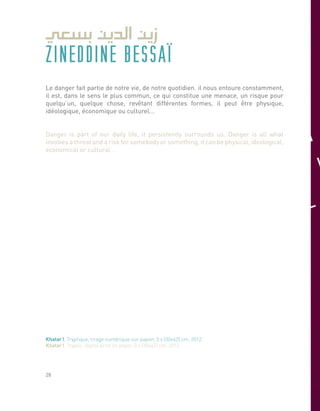 ZINEDDINE BESSAÏ
Le danger fait partie de notre vie, de notre quotidien. il nous entoure constamment,
il est, dans le sens le plus commun, ce qui constitue une menace, un risque pour
quelqu’un, quelque chose, revêtant différentes formes, il peut être physique,
idéologique, économique ou culturel...
Danger is part of our daily life, it persistently surrounds us. Danger is all what
involves a threat and a risk for somebody or something, it can be physical, ideological,
economical or cultural…
Khatar !, Tryptique, tirage numérique sur papier, 3 x (30x42) cm, 2012.
Khatar !, Tryptic, digital print on paper, 3 x (30x42) cm, 2012.
28
 