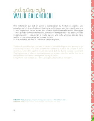 WALID BOUCHOUCHI
Une installation qui met en scène la sacralisation du football en Algérie. Une
adoration qui n’est pas forcément due à une performance sportive ― contrairement
à ce qu’on peut voir dans d’autres pays où cette discipline est réellement développée
― mais plutôt à un mouvement social. Cet engouement général ― qu’il soit spontané
ou commandité ― crée, qu’on le veuille ou non, une réelle union au sein de notre
société et une convergence les jours de victoire.
Si ailleurs le foot est « roi », chez nous il est « religion ».
This installation highlights the sanctification of football in Algeria; this worship is not
necessarily due to a real sport performance-contrarily to what we can see in other
countries, where this sport is much promoted –but it’s due to a social movement.
This high degree of interest, spontaneous or not, creates, whether we like it or not, a
real national unity anda convergence during victories.
Everywhere else football is a “King”, in Algeria; football is a “Religion”.
In Ball We Trust, Tryptique, tirage numérique sur papier, 3 x (100x200) cm, 2014.
In Ball We Trust, Tryptic, digital print on paper, 3 x (100x200) cm, 2014.
32
 