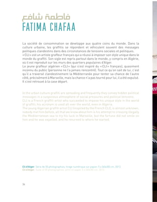 FATIMA CHAFAA
La société de consommation se développe aux quatre coins du monde. Dans la
culture urbaine, les graffitis se répondent et véhiculent souvent des messages
politiques clandestins dans des circonstances de tensions sociales et politiques.
« CLI » est un artiste graffeur français qui a réussi à imposer son style unique dans le
monde du graffiti. Son sigle est repris partout dans le monde, y compris en Algérie,
où il est reproduit sur les murs des quartiers populaires d’Alger.
Le jeune graffeur algérien « CLI » (qui s’est inspiré du « CLI » français), quasiment
inconnu du public (personne ne l’a jamais rencontré). Tout ce qu’on sait de lui, c’est
qu’il a traversé clandestinement la Méditerranée pour tenter sa chance de l’autre
côté, précisément à Marseille, mais la chance n’a pas tourné pour lui, il a été expulsé.
Il s’est retrouvé à la case départ.
In the urban culture graffiti are spreading and frequently they convey hidden political
messages in a suspicious atmosphere of social pressures and political tensions.
CLI is a French graffiti artist who succeeded to impose his unique style in the world
of graffiti; his acronym is used all over the world, even in Algeria.
The young Algerian graffiti artist CLI (inspired by the French CLI), is almost unknown,
nobody met him before, all that we know about him is his attempt to crossing illegally
the Mediterranean sea to try his luck in Marseille, but the fortune did not smile on
him and he was expelled, and he returned to where he started.
Cli d’Alger, Série de 05 photographies, tirage numérique sur papier, 5 x (40x30) cm, 2013.
Cli d’Alger, Suite of 05 photographies, print on paper, 5 x (40x30) cm, 2013.
36
 