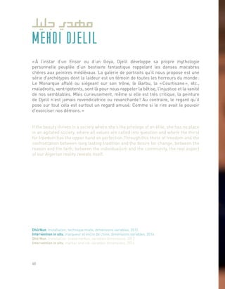 MEHDI DJELIL
« À l’instar d’un Ensor ou d’un Goya, Djelil développe sa propre mythologie
personnelle peuplée d’un bestiaire fantastique rappelant les danses macabres
chères aux peintres médiévaux. La galerie de portraits qu’il nous propose est une
série d’archétypes dont la laideur est un témoin de toutes les horreurs du monde :
Le Monarque affalé ou siégeant sur son trône, le Barbu, la « Courtisane », etc.,
maladroits, ventripotents, sont là pour nous rappeler la bêtise, l’injustice et la vanité
de nos semblables. Mais curieusement, même si elle est très critique, la peinture
de Djelil n’est jamais revendicatrice ou revancharde ! Au contraire, le regard qu’il
pose sur tout cela est surtout un regard amusé. Comme si le rire avait le pouvoir
d’exorciser nos démons. »
If the beauty thrives in a society where she’s the privilege of an élite, she has no place
in an agitated society, where all values are called into question and where the thirst
for freedom has the upper hand on perfection.Through this thirst of freedom and the
confrontation between long lasting tradition and the desire for change, between the
reason and the faith, between the individualism and the community, the real aspect
of our Algerian reality reveals itself.
Dhû Nun, Installation, technique mixte, dimensions variables, 2012.
Intervention in situ, marqueur et encre de chine, dimensions variables, 2014.
Dhû Nun, Installation, mixed medias, variables dimensions, 2012.
Intervention in situ, marker and ink, variables dimensions, 2014.
40
 