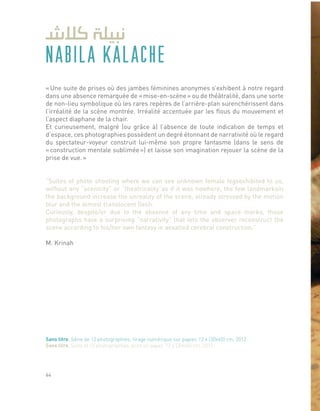 NABILA KALACHE
« Une suite de prises où des jambes féminines anonymes s’exhibent à notre regard
dans une absence remarquée de « mise-en-scène » ou de théâtralité, dans une sorte
de non-lieu symbolique où les rares repères de l’arrière-plan surenchérissent dans
l’irréalité de la scène montrée. Irréalité accentuée par les flous du mouvement et
l’aspect diaphane de la chair.
Et curieusement, malgré (ou grâce à) l’absence de toute indication de temps et
d’espace, ces photographies possèdent un degré étonnant de narrativité où le regard
du spectateur-voyeur construit lui-même son propre fantasme (dans le sens de
« construction mentale sublimée ») et laisse son imagination rejouer la scène de la
prise de vue. »
“Suites of photo shooting where we can see unknown female legsexhibited to us,
without any “scenicity” or “theatricality”as if it was nowhere, the few landmarksin
the background increase the unreality of the scene, already stressed by the motion
blur and the almost translucent flesh.
Curiously, despite/or due to the absence of any time and space marks, those
photographs have a surprising “narrativity” that lets the observer reconstruct the
scene according to his/her own fantasy in aexalted cerebral construction.”
M. Krinah
Sans titre, Série de 12 photographies, tirage numérique sur papier, 12 x (30x45) cm, 2012.
Sans titre, Suite of 12 photographies, print on paper, 12 x (30x45) cm, 2012.
44
 