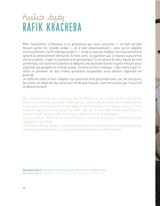 RAFIK KHACHEBA
Mon installation s’intéresse à un processus qui nous concerne ― en tant qu’état
faisant partie du monde arabe ― et à son aboutissement ; celui qu’on appelle
communément « le Printemps arabe » ― et de ce que les médias ont volontairement
ignoré ou précisément détourné. À mon sens, la question qui s’impose aujourd’hui
est la suivante : s’agit-il vraiment d’un printemps ? Si on retient le sens figuré du mot
printemps, ceci pourrait signifier le début d’une destinée ficelée à juste mesure pour
exploiter les peuples du monde arabe. Comme le titre l’indique : « Qui ment à qui ? ».
Voilà un premier lot des vraies questions auxquelles nous devons répondre en
priorité.
Je cède les mots à mes « objets » qui pourront être plus explicites, car, de nos jours,
les mots, en dépit de leur précision et de leur beauté, sont émoussés par l’usure et
le détournement.
My installation concern a process which affects us, as a state of the Arab world,
which is commonly called the “Arab Spring”, and to which media were wilfully blind.
In my opinion the question to ask today is the following:“Is it really a spring?” If we
keep the figurative meaning of the word “Spring” it may refer to the beginning of a
custom-made destiny, with the intent of exploiting the Arab peoples.
As it’s entitled, “Who lies to whom?”hereis a real set of issues to which we should
respond as a priority.
Therewith,Iletmy“objects”speak;theymaybemoreexplicit,becausenowadayswords
are blunt and roundabout, in spite of their exactness and their beauty.
Qui ment à qui ?, Installation, technique mixte, dimensions variables, 2014.
Qui ment à qui ?, Installation, mixed medias, variables dimensions, 2014.
48
 