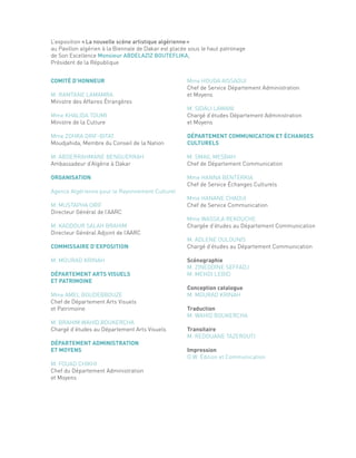 L’exposition «La nouvelle scène artistique algérienne»
au Pavillon algérien à la Biennale de Dakar est placée sous le haut patronage
de Son Excellence Monsieur ABDELAZIZ BOUTEFLIKA,
Président de la République
COMITÉ D’HONNEUR
M. RAMTANE LAMAMRA
Ministre des Affaires Étrangères
Mme KHALIDA TOUMI
Ministre de la Culture
Mme ZOHRA DRIF-BITAT
Moudjahida, Membre du Conseil de la Nation
M. ABDERRAHMANE BENGUERRAH
Ambassadeur d’Algérie à Dakar
ORGANISATION
Agence Algérienne pour le Rayonnement Culturel
M. MUSTAPHA ORIF
Directeur Général de l’AARC
M. KADDOUR SALAH BRAHIM
Directeur Général Adjoint de l’AARC
COMMISSAIRE D’EXPOSITION
M. MOURAD KRINAH
DÉPARTEMENT ARTS VISUELS
ET PATRIMOINE
Mme AMEL BOUDEBBOUZE
Chef de Département Arts Visuels
et Patrimoine
M. BRAHIM WAHID BOUKERCHA
Chargé d’études au Département Arts Visuels
DÉPARTEMENT ADMINISTRATION
ET MOYENS
M. FOUAD CHIKHI
Chef du Département Administration
et Moyens
Mme HOUDA AISSAOUI
Chef de Service Département Administration
et Moyens
M. SIDALI LAMANI
Chargé d’études Département Administration
et Moyens
DÉPARTEMENT COMMUNICATION ET ÉCHANGES
CULTURELS
M. SMAIL MESBAH
Chef de Département Communication
Mme HANNA BENTERKIA
Chef de Service Échanges Culturels
Mme HANANE CHAOUI
Chef de Service Communication
Mme WASSILA REKOUCHE
Chargée d’études au Département Communication
M. ADLENE OULOUNIS
Chargé d’études au Département Communication
Scénographie
M. ZINEDDINE SEFFADJ
M. MEHDI LEBID
Conception catalogue
M. MOURAD KRINAH
Traduction
M. WAHID BOUKERCHA
Transitaire
M. REDOUANE TAZEROUTI
Impression
O.W. Édition et Communication
 