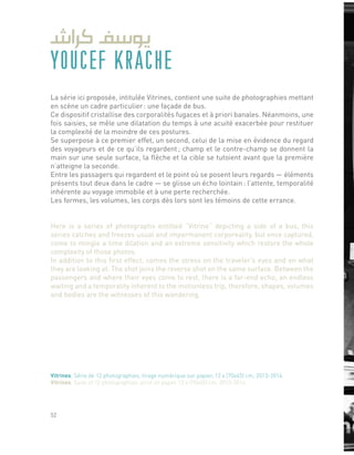 YOUCEF KRACHE
La série ici proposée, intitulée Vitrines, contient une suite de photographies mettant
en scène un cadre particulier : une façade de bus.
Ce dispositif cristallise des corporalités fugaces et à priori banales. Néanmoins, une
fois saisies, se mêle une dilatation du temps à une acuité exacerbée pour restituer
la complexité de la moindre de ces postures.
Se superpose à ce premier effet, un second, celui de la mise en évidence du regard
des voyageurs et de ce qu’ils regardent ; champ et le contre-champ se donnent la
main sur une seule surface, la flèche et la cible se tutoient avant que la première
n’atteigne la seconde.
Entre les passagers qui regardent et le point où se posent leurs regards — éléments
présents tout deux dans le cadre — se glisse un écho lointain : l’attente, temporalité
inhérente au voyage immobile et à une perte recherchée.
Les formes, les volumes, les corps dès lors sont les témoins de cette errance.
Here is a series of photographs entitled “Vitrine” depicting a side of a bus, this
series catches and freezes usual and impermanent corporeality, but once captured,
come to mingle a time dilation and an extreme sensitivity which restore the whole
complexity of those photos.
In addition to this first effect, comes the stress on the traveler’s eyes and on what
they are looking at. The shot joins the reverse shot on the same surface. Between the
passengers and where their eyes come to rest, there is a far-end echo, an endless
waiting and a temporality inherent to the motionless trip, therefore, shapes, volumes
and bodies are the witnesses of this wandering.
Vitrines, Série de 12 photographies, tirage numérique sur papier, 12 x (70x45) cm, 2013-2014.
Vitrines, Suite of 12 photographies, print on paper, 12 x (70x45) cm, 2013-2014.
52
 