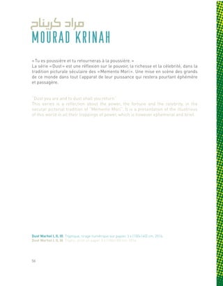 MOURAD KRINAH
« Tu es poussière et tu retourneras à la poussière. »
La série « Dust » est une réflexion sur le pouvoir, la richesse et la célebrité, dans la
tradition picturale séculaire des « Memento Mori ». Une mise en scène des grands
de ce monde dans tout l’apparat de leur puissance qui restera pourtant éphémère
et passagère.
“Dust you are and to dust shall you return”
This series is a reflection about the power, the fortune and the celebrity, in the
secular pictorial tradition of “Memento Mori”. It is a presentation of the illustrious
of this world in all their trappings of power, which is however ephemeral and brief.
Dust Warhol I, II, III, Tryptique, tirage numérique sur papier, 3 x (100x140) cm, 2014.
Dust Warhol I, II, III, Tryptic, print on paper, 3 x (100x140) cm, 2014.
56
 