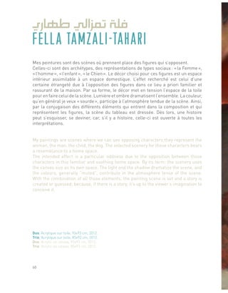 FELLA TAMZALI-TAHARI
Mes peintures sont des scènes où prennent place des figures qui s’opposent.
Celles-ci sont des archétypes, des représentations de types sociaux : « la Femme »,
« l’homme », « l’enfant », « le Chien ». Le décor choisi pour ces figures est un espace
intérieur assimilable à un espace domestique. L’effet recherché est celui d’une
certaine étrangeté due à l’opposition des figures dans ce lieu a priori familier et
rassurant de la maison. Par sa forme, le décor met en tension l’espace de la toile
pour en faire celui de la scène. Lumière et ombre dramatisent l’ensemble. La couleur,
qu’en général je veux « sourde », participe à l’atmosphère tendue de la scène. Ainsi,
par la conjugaison des différents éléments qui entrent dans la composition et qui
représentent les figures, la scène du tableau est dressée. Dès lors, une histoire
peut s’esquisser, se deviner, car, s’il y a histoire, celle-ci est ouverte à toutes les
interprétations.
My paintings are scenes where we can see opposing characters;they represent the
woman, the man, the child, the dog. The selected scenery for those characters bears
a resemblance to a home space.
The intended effect is a particular oddness due to the opposition between those
characters in this familiar and soothing home space. By its form; the scenery uses
the canvas size as its own space. The light and the shadow dramatize the scene, and
the colours, generally “muted”, contribute in the atmosphere tense of the scene.
With the combination of all those elements; the painting scene is set and a story is
created or guessed; because, if there is a story, it’s up to the viewer’s imagination to
conceive it.
Duo, Acrylique sur toile, 93x93 cm, 2012.
Trio, Acrylique sur toile, 85x93 cm, 2012.
Duo, Acrylic on canvas, 93x93 cm, 2012.
Trio, Acrylic on canvas, 85x93 cm, 2012.
60
 