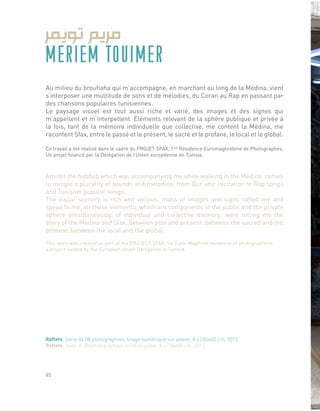 MERIEM TOUIMER
Au milieu du brouhaha qui m’accompagne, en marchant au long de la Médina, vient
s’interposer une multitude de sons et de mélodies, du Coran au Rap en passant par
des chansons populaires tunisiennes.
Le paysage visuel est tout aussi riche et varié, des images et des signes qui
m’appellent et m’interpellent. Éléments relevant de la sphère publique et privée à
la fois, tant de la mémoire individuelle que collective, me content la Médina, me
racontent Sfax, entre le passé et le présent, le sacré et le profane, le local et le global.
Ce travail a été réalisé dans le cadre du PROJET SFAX, 1ère
Résidence Euromaghrébine de Photographes.
Un projet financé par la Délégation de l’Union européenne en Tunisie.
Amidst the hubbub which was accompanying me while walking in the Medina, comes
to mingle a plurality of sounds and melodies; from Qur’anic recitation to Rap songs
and Tunisian popular songs.
The visual scenery is rich and various, mass of images and signs called me and
speak to me, all those elements, which are components of the public and the private
sphere simultaneously, of individual and collective memory; were telling me the
story of the Medina and Sfax, between past and present, between the sacred and the
profane, between the local and the global.
This work was created as part of the PROJECT SFAX, 1st Euro-Maghreb residence of photographers;
a project funded by the European Union Delegation in Tunisia.
Reflets, Série de 08 photographies, tirage numérique sur papier, 8 x (30x40) cm, 2013.
Reflets, Suite of 08 photographies, print on paper, 8 x (30x40) cm, 2013.
65
 