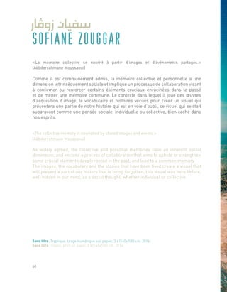 SOFIANE ZOUGGAR
« La mémoire collective se nourrit à partir d’images et d’événements partagés. »
(Abbderrahmane Moussaoui)
Comme il est communément admis, la mémoire collective et personnelle a une
dimension intrinsèquement sociale et implique un processus de collaboration visant
à confirmer ou renforcer certains éléments cruciaux enracinées dans le passé
et de mener une mémoire commune. Le contexte dans lequel il joue des œuvres
d’acquisition d’image, le vocabulaire et histoires vécues pour créer un visuel qui
présentera une partie de notre histoire qui est en voie d’oubli, ce visuel qui existait
auparavant comme une pensée sociale, individuelle ou collective, bien caché dans
nos esprits.
«The collective memory is nourished by shared images and events.»
(Abbderrahmane Moussaoui)
As widely agreed, the collective and personal memories have an inherent social
dimension, and enclose a process of collaboration that aims to uphold or strengthen
some crucial elements deeply rooted in the past, and lead to a common memory.
The images, the vocabulary and the stories that have been lived create a visual that
will present a part of our history that is being forgotten, this visual was here before,
well hidden in our mind, as a social thought, whether individual or collective.
Sans titre, Tryptique, tirage numérique sur papier, 3 x (140x100) cm, 2014.
Sans titre, Tryptic, print on paper, 3 x (140x100) cm, 2014.
68
 
