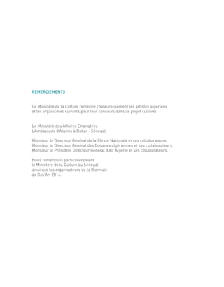 REMERCIEMENTS
Le Ministère de la Culture remercie chaleureusement les artistes algériens
et les organismes suivants pour leur concours dans ce projet culturel
Le Ministère des Affaires Etrangères
L’Ambassade d’Algérie à Dakar - Sénégal
Monsieur le Directeur Général de la Sûreté Nationale et ses collaborateurs,
Monsieur le Directeur Général des Douanes algériennes et ses collaborateurs,
Monsieur le Président Directeur Général d’Air Algérie et ses collaborateurs.
Nous remercions particulièrement
le Ministère de la Culture du Sénégal
ainsi que les organisateurs de la Biennale
de Dak’Art 2014.
 