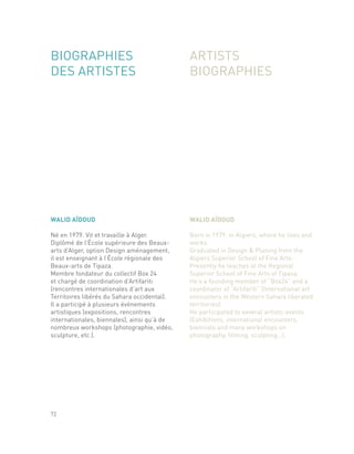 WALID AÏDOUD
Né en 1979. Vit et travaille à Alger.
Diplômé de l’École supérieure des Beaux-
arts d’Alger, option Design aménagement,
il est enseignant à l’École régionale des
Beaux-arts de Tipaza.
Membre fondateur du collectif Box 24
et chargé de coordination d’Artifariti
(rencontres internationales d’art aux
Territoires libérés du Sahara occidental).
Il a participé à plusieurs événements
artistiques (expositions, rencontres
internationales, biennales), ainsi qu’à de
nombreux workshops (photographie, vidéo,
sculpture, etc.).
WALID AÏDOUD
Born in 1979, in Algiers, where he lives and
works.
Graduated in Design & Planing from the
Algiers Superior School of Fine Arts.
Presently he teaches at the Regional
Superior School of Fine Arts of Tipasa.
He’s a founding member of “Box24” and a
coordinator of “Artifariti” (International art
encounters in the Western Sahara liberated
territories).
He participated to several artistic events
(Exhibitions, international encounters,
biennials and many workshops on
photography, filming, sculpting…).
72
BIOGRAPHIES
DES ARTISTES
ARTISTS
BIOGRAPHIES
 