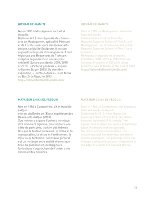 MAYA BEN CHIKH EL FEGOUN
Née en 1988 à Constantine. Vit et travaille
à Alger.
elle est diplômée de l’École supérieure des
Beaux-arts d’Alger (2013).
Son mémoire explore l’univers mythique
d’El Ghoula / l’Ogresse, pour en faire une
série de peintures, traitant des thèmes
tels que la laideur, la beauté, le crime et la
manipulation, la bêtise et l’entêtement, le
désir ou le fantasme. Son travail pictural
est un mélange entre réalité dramatique
tirée du quotidien et un imaginaire
fantastique s’approchant de l’univers des
contes et des histoires.
MAYA BEN CHIKH EL FEGOUN
Born in 1988, in Constantine, she presently
lives and works in Algiers.
Graduated in 2013, from Algiers the
Superior School of Fine Arts, her thesis
explores the world of El-Ghoula “the
ogress” and inspires her series of paintings
about the beauty and the ugliness,
the crime and the manipulation, the
foolishness and the obstinacy, the desire
and the phantasm. Her paintings are a mix
of tragic reality and fantastic imagination at
the edge of a world of tales and stories.
HICHAM BELHAMITI
Né en 1980 à Mostaganem où il vit et
travaille.
Diplômé de l’École régionale des Beaux-
arts de Mostaganem, spécialité Peinture
et de l’École supérieure des Beaux-arts
d’Alger, spécialité Sculpture. il occupe
aujourd’hui le poste d’enseignant à l’École
régionale des Beaux-arts de Tlemcen.
il expose régulièrement ses œuvres :
Artifariti (Sahara occidental 2009, 2010
et 2013) ; « Picturie générale », espace
Artissimo (Alger 2013). Sa dernière
exposition, « Points-Sutures », s’est tenue
au Box 24 à Alger, fin 2013.
http://hichambelhamiti.jimdo.com/
HICHAM BELHAMITI
Born in 1980, in Mostaganem, where he
lives and works.
Graduated in sculpture from the
Regional Superior School of Fine Arts of
Mostaganem, he actually teaches at the
Regional Superior School of Fine Arts of
Telemcen.
He regularly exposes his artworks:
Artifariti in 2009, 2010 & 2013; Picturie
Genrale; Artissimo in 2013; his latest
exhibition was at Box24 by the end of 2013.
http://hichambelhamiti.jimdo.com/
73
 