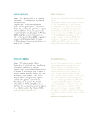 ZINEDDINE BESSAÏ
Né en 1985, vit et travaille à Alger.
Diplômé de l’École Supérieure des Beaux-
arts d’Alger en Design graphique.
Il a participé à de nombreuses expositions
an Algérie et à l’étranger dont « Le noir et
le bleu. Un rêve méditerranéen », MUCEM
(Marseille, 2013) ; le FIAC 2011, Mama
(Alger) ; « New Cartographies: Algeria-
France-UK », galerie Corner House
(Manchester) ; 2e
festival Panafricain
d’Alger (Alger, 2009), XIIIe
édition de la
Biennale des jeunes créateurs d’Europe et
de la Méditerranée à Bari (Italie, 2008)…
www.zineddineb.tumblr.com
ZINEDDINE BESSAÏ
Born in 1985, lives and works in Algiers.
Graduated in Graphic design from the
Algiers Superior School of Fine Arts.
He participated in many exhibitions in
Algeria and abroad, such “Le noir et le
bleu : un rêve méditerranéen – Black &
Blue : Mediterranean Dream” in Marseilles
2013, FIAC (International Contemporary
Art Fair) in the Algerian National Museum
of Modern and Contemporary Art 2011,
“New Cartographies : Algeria-France-UK”,
Gallery Corner House in Manchester, 2nd
Pan-African Festival of Algiers in 2009,
13th
edition of the Biennial of Young Artists
from Europe and the Mediterranean in Bari
(Italy).
www.zineddineb.tumblr.com
74
ADEL BENTOUNSI
Né en 1982 à Annaba où il vit et travaille.
Il a étudié à l’École régionale des Beaux-
arts de Annaba.
Il a participé à plusieurs expositions
dont « Picturie générale II » La Baignoire
(Alger, 2014) ; « Picturie générale », espace
Artissimo (Alger, 2013) ; « k », exposition
personnelle à l’institut français de Annaba
(2013) ; la 2e
Biennale méditerranéenne
d’art contemporain (Oran 2012) ; exposition
personnelle à la salle Aladin (Annaba,
2012) ainsi que d’autres manifestations en
Algérie et à l’étranger.
ADEL BENTOUNSI
Born in 1982, in Annaba, where he lives and
works.
He studied at the Regional Superior School
of Fine Arts of Annaba, he participated
in many exhibitions as Picturie Générale
II (La Baignoire, Algiers 2014), Picturie
Générale (Artissimo, Algiers 2013), 2nd
Mediterranean Biennial of Contemporary
Art (Oran 2012), Solo exhibition at the
Institut Français of Annaba (2013), Solo
exhibition at the Aladin performance
hall (Annaba 2012), and many other
demonstrations in Algeria and abroad.
 
