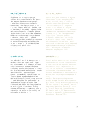 FATIMA CHAFAA
Née à Alger où elle vit et travaille. elle a
étudié à l’École des Beaux-arts d’Alger.
Elle a reçu le Prix de la fondation Asselah
(2006) ; Médaille de bronze (exposition
« grains de femmes tourmentées »). Grand
prix du Président de la république « Prix Ali
Maâchi du jeune créateur » (2008).
Fatima Chafaa expose régulièrement en
Algérie (Mama, Musée des Beaux-arts,
Festival panafricain, galerie racim, Bastion
23, galerie Baya,etc.) et à l’étranger : Le
Mois de l’international « Consul’Art »,
pavillon M (Marseille capitale européenne
de la culture 2013) ; baktash & Fatima,
AB galerie (Suisse 2012) ; « Family unity is
the unity of the world: ekaterinbourg Art
Foundation » (Moscou 2011).
FATIMA CHAFAA
Born in Algiers, where she lives and works,
she attended the Algiers Superior School
of Fine Arts. She was awarded the bronze
medal of the ASSELAH Foundation, in
2006, for her exhibition “Grains de femmes
tourmentées – Tormented women”, and
received the President of the Republic’s Ali
Maachi prize for young creative people, in
2008.
Fatima CHAFAA exhibits regularly in
Algeria (MAMA, National Museum of Fine
Arts, PanAf Festival, Racim Gallery, Bastion
23, Baya Gallery…), and abroad “Consul’Art”
Pavilion M (Marseilles, European Capital
of Culture), Baktach & Fatima (Gallery
AB, Switzerland, 2012), “Family unity is
the unity of the world: Ekaterinbourg Art
Foundation – Moscow 2011).
WALID BOUCHOUCHI
Né en 1989. Vit et travaille à Alger.
Diplômé de l’École supérieure des Beaux-
arts d’Alger, option Design graphique.
Il a participé à l’exposition « Picturie
générale II », La Baignoire (Alger 2014) ;
« Akakir », Institut français (Tlemcen 2013) ;
« Crossways/El Multaqa », Leighton house
Museum (Londres 2013) ; « YAA », galerie
Talmart (Paris 2013) ; « Picturie générale »,
espace Artissimo (Alger 2013) ; 6e
édition
d’Artifariti (Tindouf 2012) ; « Médias,
Détournement et récupération », exposition
du workshop animé par Mourad krinah
au Box 24 (Alger 2012) ; « Je Palestine »,
Bergson&Jung (Alger 2009).
WALID BOUCHOUCHI
Born in 1989, lives and works in Algiers.
Graduated in Graphic design from the
Algiers Superior School of Fine Arts,
he participated in the exhibition called
“Picturie Générale II” (La Baignoire,
Algiers 2014), “Akakir” in l’Institut
Français of Telemcen in 2013, “Crossways
– El Moultaqa” Leighton House Museum
(London, 2013), “YAA” Talmart Gallery
(Paris, 2013), “Picturie Générale”
(Artissimo, Algiers 2013), 6th edition
of Artifariti (Tindouf, 2012), “Médias;
détournement et récuperation – Media,
rerouting & recuperation” show presented
by Mourad Krinah in the BOX24 (Algiers,
2012), “Je Palestine – I Palestine”
Bergson&Jung (Algiers, 2009).
75
 