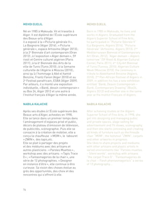 NABILA KALACHE
Après ses études à l’École supérieure des
Beaux-arts d’Alger, achevées en 1998,
Elle se lance dans un premier temps dans
l’aménagement d’espaces privé et public,
décors de plateau d’émission de télévision,
de publicités, scénographie. Puis elle se
consacre à la création de mobilier, elle a
conçu la chauffeuse « MOM », le tabouret
« ZWIN », des tapis,etc.
Elle se plait à partager des projets
et des médiums avec des artisans et
autres plasticiens : « Paroles Muettes » ;
workshop avec des artisans : « Tapis Trace
0 » ; « Fantasmagories de la chair », une
série de 12 photographies. « Designer
en instance d’être », elle continue à être
curieuse. Sa vision des choses évolue au
grès des opportunités, des choix et des
rencontres qui s’offrent à elle.
NABILA KALACHE
After achieving studies at the Algiers
Superior School of Fine Arts, in 1998, she
get into designing and managing public
and private spaces, stage setting for
advertisement and TV shows, scenography,
and then she starts conceiving and creating
all kinds of furniture such as the fireside
chair “MOM”, the footstool “ZWIN”, carpets
and other artworks in progress.
She likes to share projects and mediums
with other artisans and plastic artists in
varied environments like “Paroles muettes
– Silent words”, workshop with artisans
“the carpet Trace O”. “Fantasmagories de
la chair – Flesh phantasmagoria’s” a series
of 12 photography...
76
MEHDI DJELIL
Né en 1985 à Makouda. Vit et travaille à
Alger. Il est diplômé de l’École supérieure
des Beaux-arts d’Alger.
il a exposé à la « Picturie générale II »,
La Baignoire (Alger 2014) ; « Picturie
générale », espace Artissimo (Alger 2013) ;
à la 2e
Biennale d’art contemporain (Oran
2012) ; à l’exposition « Alger demain », 59
rivoli et Centre culturel algérien (Paris
2011) ; à la 6e
Biennale des Arts de la
ville de Tunis (Tunis 2010) ; à la Semaine
culturelle de l’Algérie à Moscou (2010) ;
ainsi qu’à l’hommage à Abd el hamid
Benzine, Frantz Fanon (Alger 2010) et au
2e
Festival panafricain, ESBA (Alger 2009).
Par ailleurs, il a monté une exposition
individuelle, « Bardi, dessin contemporain »
au Box 24, Alger 2012 et une autre à
l’Institut français d’Alger la même année.
MEHDI DJELIL
Born in 1985 in Makouda, he lives and
works in Algiers. Graduated from the
Algiers Superior School of Fine Arts,
he participated in “Picturie Génrale II”
(La Baignoire, Algiers 2014), “Picturie
Générale” (Artissimo, Algiers 2013), 2nd
Mediterranean Biennial of Contemporary
Art (Oran, 2012), “Alger demain – Algiers
tomorrow” (59 Rivoli & Algerian Cultural
Center, Paris 2011), 6th
City Art Biennial
of Tunis (Tunisia, 2010), Algerian Culture
Week (Moscow 2010), the ceremony in
tribute to Abdelhamid Benzine (Algiers,
2010), 2nd
Pan-African Festival of Algiers in
2009, in addition his has a solo exhibition
entitled “Bardi, Dessin Contemporain –
Bardi, Contemporary Drawing” (Box24,
Algiers 2012) and another one in the same
year at the Institut Français of Algiers.
 