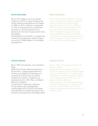 YOUCEF KRACHE
Né en 1987 à Constantine, vit et travaille à
Alger.
Diplômé de l’École nationale supérieure
du tourisme, il voyage régulièrement à
l’intérieur de l’Algérie afin de découvrir
sa diversité. Influencé par le cinéma
occidental et iranien, il collabore à la
réalisation du film « Bir d’Eau » de Djamil
Belloucif en Algérie.
Il a participé à l’exposition collective
lors des Salons de la photographie
insolite (Alger 2012 et 2013). Au Festival
international de la bande dessinée et lors
du Salon international du livre (Alger 2013).
YOUCEF KRACHE
Born in 1987 in Constantine, he lives and
works in Algiers.
Graduated from the National Tourism
School, he regularly travels through Algeria
to discover its diversity. He’s influenced by
the western and Iranian cinema; he assists
in the making of the film “Bir d’eau”, in
Algeria, by Djamil Belloucif.
He participated in the collective exhibition
at the Odd Photography Fair (Algiers, 2012
& 2013), the International Comic Strip
Festival and Algiers International Book Fair
(Algiers, 2013).
RAFIK KHACHEBA
Né en 1977 à Alger où il vit et travaille.
il obtient un D.E.S.A, option Sculpture de
l’École supérieure des Beaux-arts d’Alger,
en 2008. en 2012, il obtient un magistère
en « Art et sciences de l’art » après avoir
présenté un mémoire portant sur la
présence de l’art dans l’espace public de la
ville d’Alger.
Parallèlement à ses études, il a exposé ses
travaux à de nombreuses reprises depuis
son accès à l’ESBA d’Alger, où il enseigne
actuellement.
RAFIK KHACHEBA
Born in 1977 in Algiers where he lives and
works. He obtains his diploma in applied
studies in Sculpture from the Algiers
Superior School of Fine Arts, in 2008. In
2012 he obtains a masters degree in fine
arts with a thesis about the presence
of art in the public spaces of the city of
Algiers. Besides his studies, he exhibits
his artworks on several occasions since he
access the Algiers Superior School of Fine
Arts, where he teaches nowadays.
77
 