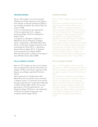 FELLA TAMZALI-TAHARI
Née en 1971 à Alger où elle vit et travaille.
elle est diplômée de l’École d’Architecture
d’Alger (1995) et de l’École supérieure des
Beaux-arts d’Alger, spécialité Peinture
(2013).
elle a présenté en collaboration avec
Walid Drouche une performance intitulée
« Tableau vivant » à l’occasion d’une soirée
de gala organisée par l’association Wassyla
à l’hôtel Sofitel (Alger 2010). elle a aussi
participé à « Picturie générale II », La
Baignoire (Alger 2014) et à une exposition
collective à la galerie Gaya avec une
sculpture textile (Alger 2010).
FELLA TAMZALI-TAHARI
Born in 1971 in Algiers, where she lives
and works. In 1995, she graduated from the
School of Architecture of Algiers, and from
the Algiers Superior School of Fine Arts, in
2013.
She exhibits, in collaboration with Walid
Drouche, a performance entitled “Tableau
Vivant – Living Painting” during a gala
held in the Sofitel Hotel and organized by
Wassyla Foundation (Algiers, 2010), she
also participated in “Picturie Générale II”
(La Baignoire, Algiers 2014), participated
with a textile sculpture in a collective
exhibition at the gallery Gaya (Algiers,
2010).
78
MOURAD KRINAH
Né en 1976 à Alger où il vit et travaille.
Diplômé de l’École supérieure des Beaux-
arts d’Alger en Design graphique (2006). il
est membre fondateur du collectif Box 24,
créé en 2008.
Il est co-commissaire des expositions
« Picturie générale I & II », espace
Artissimo (Alger 2013) et la Baignoire
(Alger 2014).
Il a exposé à « Designers algériens »,
IMA (Paris 2012) et Bastion 23 (Alger
2013) ; « Newsfeed », MoCADA (New York
2012) ; 2e
Biennale méditerranéenne d’art
contemporain (Oran 2011) ; « identités »,
galerie Racim (Alger 2011) ; 2e
Festival
culturel panafricain d’Alger (2009) ;
Biennale des jeunes créateurs d’europe et
de la Méditerranée, (Bari 2008).
MOURAD KRINAH
Born in 1976 in Algiers, where he lives and
works.
Graduated in Graphic design from the
Algiers Superior School of Fine Arts, in
2006, and he is a founding member of
Box24 created in 2008. He is co-curator of
“Picturie Générale I & II” (Artissimo 2013
& La Baignoire 2014). He participated in
the exhibition at “Algerian Designers”,
IMA (Paris, 2012) and Bastion 23 (Algiers,
2013), “Newsfeed” at the Museum of
Contemporary African Diasporan Arts (New
York, 2012), 2nd
Mediterranean Biennial of
Contemporary Art (Oran 2012), “Identités”
at Racim Gallery (Algiers, 2011), 2nd
Pan-
African Festival of Algiers in 2009, the
Biennial of Young Artists from Europe and
the Mediterranean in Bari (Italy, 2008).
 