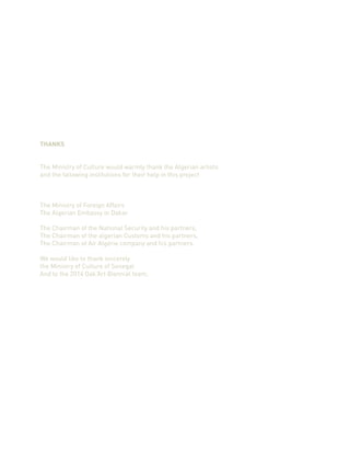 THANKS
The Ministry of Culture would warmly thank the Algerian artists
and the fallowing institutions for their help in this project
The Ministry of Foreign Affairs
The Algerian Embassy in Dakar
The Chairman of the National Security and his partners,
The Chairman of the algerian Customs and his partners,
The Chairman of Air Algérie company and his partners.
We would like to thank sincerely
the Ministry of Culture of Senegal
And to the 2014 Dak’Art Biennial team.
 