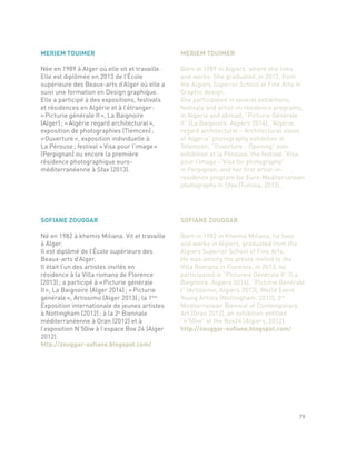 SOFIANE ZOUGGAR
Né en 1982 à khemis Miliana. Vit et travaille
à Alger.
Il est diplômé de l’École supérieure des
Beaux-arts d’Alger.
Il était l’un des artistes invités en
résidence à la Villa romana de Florence
(2013) ; a participé à « Picturie générale
II », La Baignoire (Alger 2014) ; « Picturie
générale », Artissimo (Alger 2013) ; la 1ère
Exposition internationale de jeunes artistes
à Nottingham (2012) ; à la 2e
Biennale
méditerranéenne à Oran (2012) et à
l’exposition N’50iw à l’espace Box 24 (Alger
2012).
http://zouggar-sofiane.blogspot.com/
SOFIANE ZOUGGAR
Born in 1982 in Khemis Miliana, he lives
and works in Algiers, graduated from the
Algiers Superior School of Fine Arts.
He was among the artists invited to the
Villa Romana in Florence, in 2013, he
participated in “Pictureie Générale II” (La
Baignoire, Algiers 2014), “Picturie Générale
I” (Artissimo, Algiers 2013), World Event
Young Artists (Nottingham, 2012), 2nd
Mediterranean Biennial of Contemporary
Art (Oran 2012), an exhibition entitled
“n’50iw” at the Box24 (Algiers, 2012).
http://zouggar-sofiane.blogspot.com/
MERIEM TOUIMER
Née en 1989 à Alger où elle vit et travaille.
Elle est diplômée en 2013 de l’École
supérieure des Beaux-arts d’Alger où elle a
suivi une formation en Design graphique.
Elle a participé à des expositions, festivals
et résidences en Algérie et à l’étranger :
« Picturie générale II », La Baignoire
(Alger) ; « Algérie regard architectural »,
exposition de photographies (Tlemcen) ;
« Ouverture », exposition individuelle à
La Pérouse ; festival « Visa pour l’image »
(Perpignan) ou encore la première
résidence photographique euro-
méditerranéenne à Sfax (2013).
MERIEM TOUIMER
Born in 1989 in Algiers, where she lives
and works. She graduated, in 2013, from
the Algiers Superior School of Fine Arts in
Graphic design.
She participated in several exhibitions,
festivals and artist-in-residence programs,
in Algeria and abroad; “Picturie Générale
II” (La Baignoire, Algiers 2014), “Algérie,
regard architectural – Architectural vision
of Algeria” photography exhibition in
Telemcen, “Ouverture - Opening” solo
exhibition at la Pérouse, the festival “Visa
pour l’image – Visa for photography”
in Perpignan, and her first artist-in-
residence program for Euro-Mediterranean
photography in Sfax (Tunisia, 2013).
79
 