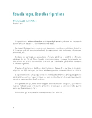 L’exposition « La Nouvelle scène artistique algérienne » présente les œuvres de
quinze artistes issus de la scène émergente locale.
La plupart de ces artistes commencent à avoir une expérience notable en Algérie et
à l’étranger grâce à leur participation à des expositions internationales, résidences,
biennales, etc...
Certains ont participé aux expositions « Picturie générale I » en 2013 et « Picturie
générale II » en 2014 à Alger. Succès retentissent pour ces deux évènements, qui
ont permis au public de découvrir le travail de la nouvelle génération montante
d’artistes Algériens.
D’autres, fraîchement diplômés des Écoles des Beaux-Arts sur tout le territoire
algérien, ont déjà un regard pertinent, et développent un univers cohérent et réfléchi.
L’exposition donne un aperçu fidèle des formes et démarches pratiquées par une
génération posant un regard critique sur leur société, tout en observant avec avidité
ce qui se passe au-delà des frontières.
Une génération qui, sans renier l’apport et l’influence de ses pairs, apporte une
rupture radicale avec celle qui l’a précédée. Et cela par la vision nouvelle qu’elle
porte sur la pratique de l’art.
Génération qui marquera incontestablement l’art africain.
Nouvelle vague, Nouvelles figurations
MOURAD KRINAH
Plasticien
8
 