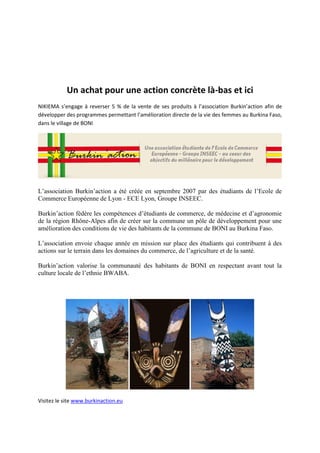 Un achat pour une action concrète là-bas et ici
NIKIEMA s’engage à reverser 5 % de la vente de ses produits à l’association Burkin’action afin de
développer des programmes permettant l’amélioration directe de la vie des femmes au Burkina Faso,
dans le village de BONI




L’association Burkin’action a été créée en septembre 2007 par des étudiants de l’Ecole de
Commerce Européenne de Lyon - ECE Lyon, Groupe INSEEC.

Burkin’action fédère les compétences d’étudiants de commerce, de médecine et d’agronomie
de la région Rhône-Alpes afin de créer sur la commune un pôle de développement pour une
amélioration des conditions de vie des habitants de la commune de BONI au Burkina Faso.

L’association envoie chaque année en mission sur place des étudiants qui contribuent à des
actions sur le terrain dans les domaines du commerce, de l’agriculture et de la santé.

Burkin’action valorise la communauté des habitants de BONI en respectant avant tout la
culture locale de l’ethnie BWABA.




Visitez le site www.burkinaction.eu
 