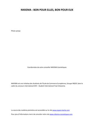 NIKIEMA : BON POUR ELLES, BON POUR EUX




Photo sympa




                      Coordonnées de votre conseiller NIKIEMA Cosmétiques




NIKIEMA est une initiative des étudiants de l’Ecole de Commerce Européenne, Groupe INSEEC dans le
cadre du concours international SIFE – Student International Free Enterprise.




La source des matières premières est accessible sur le site www.espace-karite.com

Pour plus d’informations merci de consulter notre site www.nikiema-cosmetiques.com
 