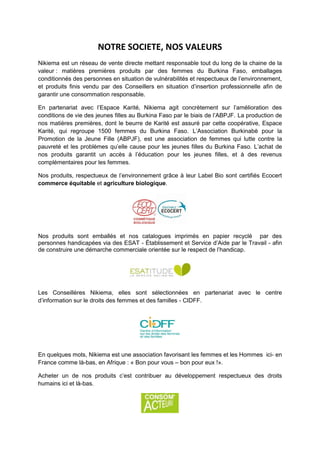 NOTRE SOCIETE, NOS VALEURS
Nikiema est un réseau de vente directe mettant responsable tout du long de la chaine de la
valeur : matières premières produits par des femmes du Burkina Faso, emballages
conditionnés des personnes en situation de vulnérabilités et respectueux de l’environnement,
et produits finis vendu par des Conseillers en situation d’insertion professionnelle afin de
garantir une consommation responsable.

En partenariat avec l’Espace Karité, Nikiema agit concrètement sur l’amélioration des
conditions de vie des jeunes filles au Burkina Faso par le biais de l’ABPJF. La production de
nos matières premières, dont le beurre de Karité est assuré par cette coopérative, Espace
Karité, qui regroupe 1500 femmes du Burkina Faso. L’Association Burkinabè pour la
Promotion de la Jeune Fille (ABPJF), est une association de femmes qui lutte contre la
pauvreté et les problèmes qu’elle cause pour les jeunes filles du Burkina Faso. L’achat de
nos produits garantit un accès à l’éducation pour les jeunes filles, et à des revenus
complémentaires pour les femmes.

Nos produits, respectueux de l’environnement grâce à leur Label Bio sont certifiés Ecocert
commerce équitable et agriculture biologique.




Nos produits sont emballés et nos catalogues imprimés en papier recyclé par des
personnes handicapées via des ESAT - Établissement et Service d’Aide par le Travail - afin
de construire une démarche commerciale orientée sur le respect de l’handicap.




Les Conseillères Nikiema, elles sont sélectionnées en partenariat avec le centre
d’information sur le droits des femmes et des familles - CIDFF.




En quelques mots, Nikiema est une association favorisant les femmes et les Hommes ici- en
France comme là-bas, en Afrique : « Bon pour vous – bon pour eux !».

Acheter un de nos produits c’est contribuer au développement respectueux des droits
humains ici et là-bas.
 