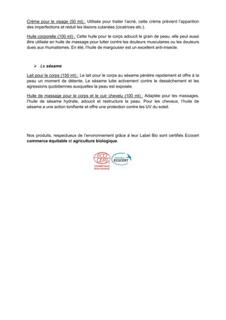 Crème pour le visage (50 ml) : Utilisée pour traiter l’acné, cette crème prévient l’apparition
des imperfections et réduit les lésions cutanées (cicatrices etc.).

Huile corporelle (100 ml) : Cette huile pour le corps adoucit le grain de peau, elle peut aussi
être utilisée en huile de massage pour lutter contre les douleurs musculaires ou les douleurs
dues aux rhumatismes. En été, l’huile de margousier est un excellent anti-insecte.



    Le sésame

Lait pour le corps (150 ml) : Le lait pour le corps au sésame pénètre rapidement et offre à la
peau un moment de détente. Le sésame lutte activement contre le desséchement et les
agressions quotidiennes auxquelles la peau est exposée.

Huile de massage pour le corps et le cuir chevelu (100 ml) : Adaptée pour les massages,
l’huile de sésame hydrate, adoucit et restructure la peau. Pour les cheveux, l’huile de
sésame a une action tonifiante et offre une protection contre les UV du soleil.




Nos produits, respectueux de l’environnement grâce à leur Label Bio sont certifiés Ecocert
commerce équitable et agriculture biologique.
 